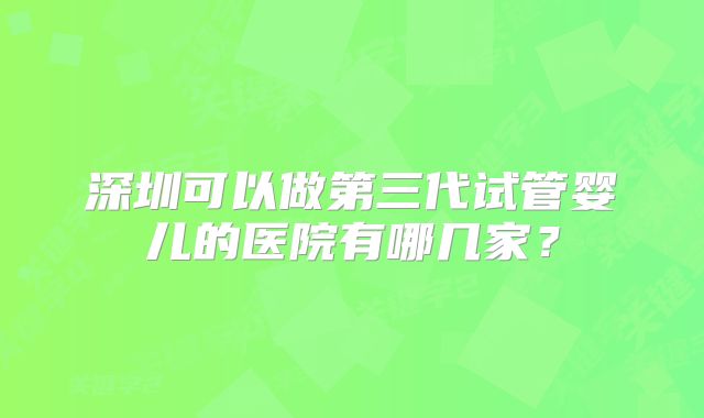 深圳可以做第三代试管婴儿的医院有哪几家？