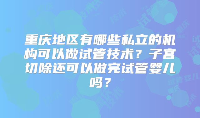 重庆地区有哪些私立的机构可以做试管技术？子宫切除还可以做完试管婴儿吗？