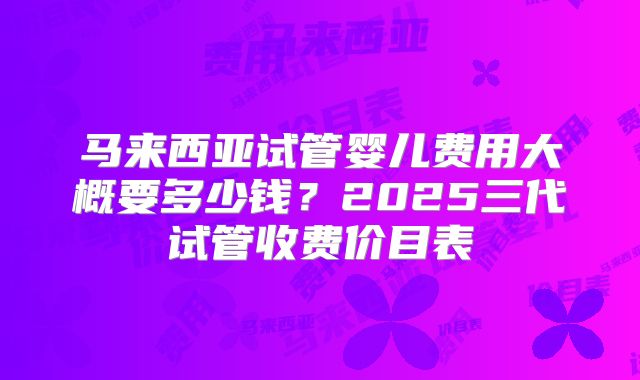 马来西亚试管婴儿费用大概要多少钱？2025三代试管收费价目表