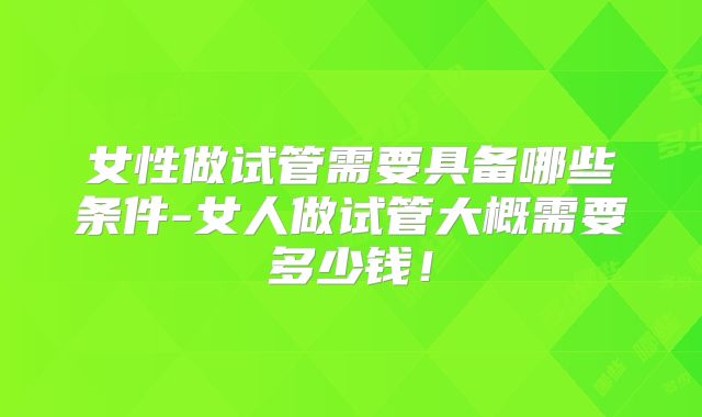 女性做试管需要具备哪些条件-女人做试管大概需要多少钱！