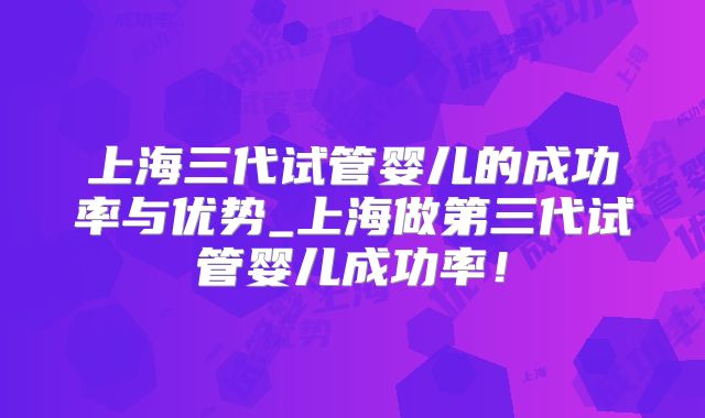 上海三代试管婴儿的成功率与优势_上海做第三代试管婴儿成功率！