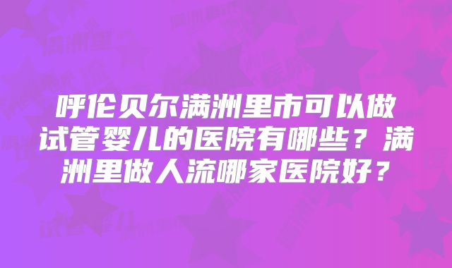 呼伦贝尔满洲里市可以做试管婴儿的医院有哪些？满洲里做人流哪家医院好？