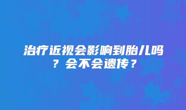 治疗近视会影响到胎儿吗？会不会遗传？