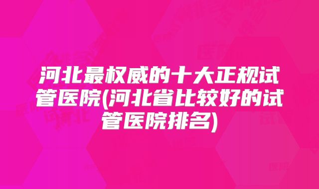 河北最权威的十大正规试管医院(河北省比较好的试管医院排名)