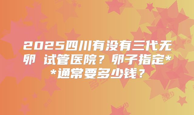 2025四川有没有三代无卵�试管医院?卵子指定**通常要多少钱?