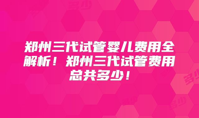 郑州三代试管婴儿费用全解析！郑州三代试管费用总共多少！