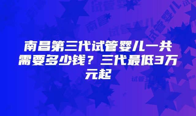 南昌第三代试管婴儿一共需要多少钱？三代最低3万元起