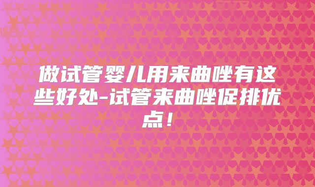 做试管婴儿用来曲唑有这些好处-试管来曲唑促排优点!