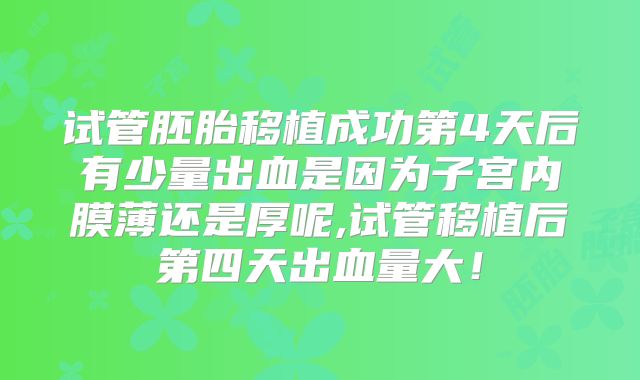 试管胚胎移植成功第4天后有少量出血是因为子宫内膜薄还是厚呢,试管移植后第四天出血量大！