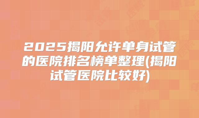 2025揭阳允许单身试管的医院排名榜单整理(揭阳试管医院比较好)