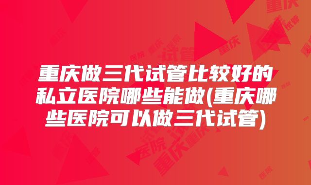 重庆做三代试管比较好的私立医院哪些能做(重庆哪些医院可以做三代试管)