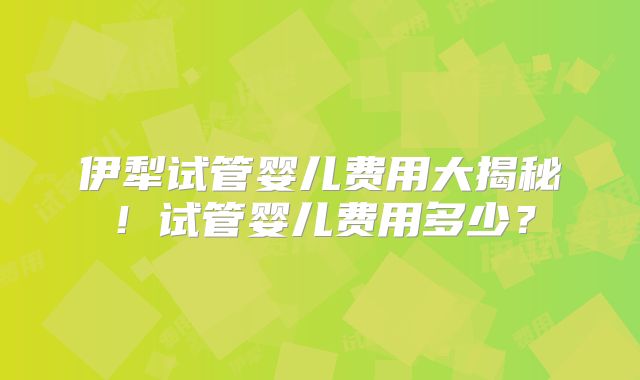 伊犁试管婴儿费用大揭秘!试管婴儿费用多少?
