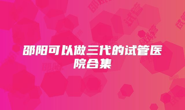 邵阳可以做三代的试管医院合集