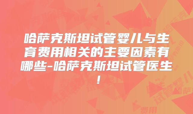 哈萨克斯坦试管婴儿与生育费用相关的主要因素有哪些-哈萨克斯坦试管医生！