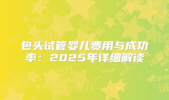 包头试管婴儿费用与成功率：2025年详细解读