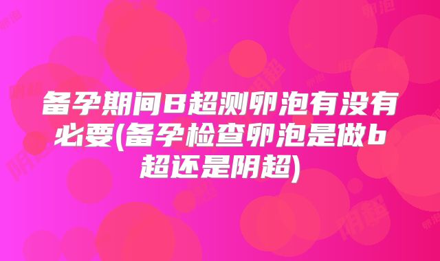 备孕期间B超测卵泡有没有必要(备孕检查卵泡是做b超还是阴超)