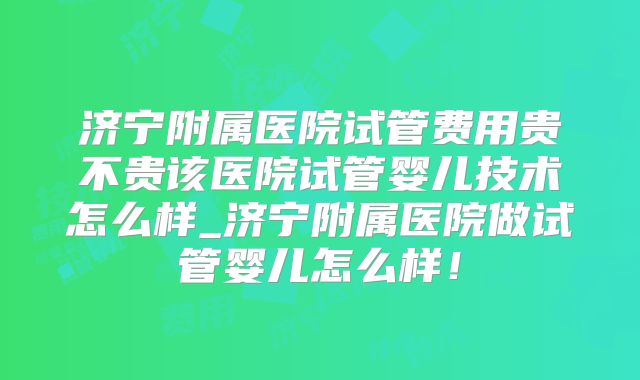 济宁附属医院试管费用贵不贵该医院试管婴儿技术怎么样_济宁附属医院做试管婴儿怎么样！