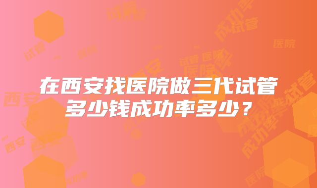 在西安找医院做三代试管多少钱成功率多少？