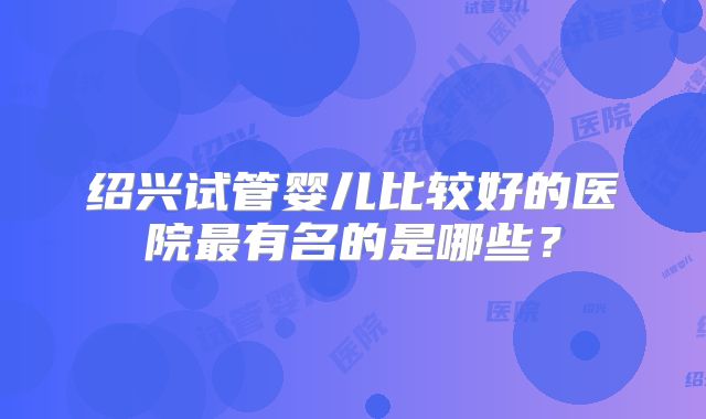 绍兴试管婴儿比较好的医院最有名的是哪些？