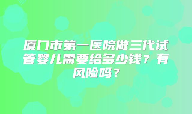 厦门市第一医院做三代试管婴儿需要给多少钱？有风险吗？