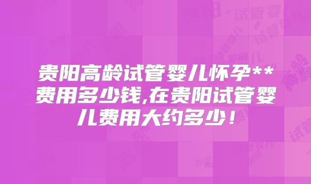 贵阳高龄试管婴儿怀孕**费用多少钱,在贵阳试管婴儿费用大约多少!