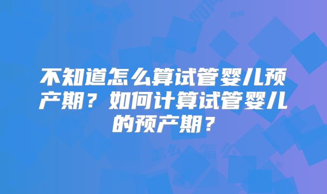 不知道怎么算试管婴儿预产期？如何计算试管婴儿的预产期？