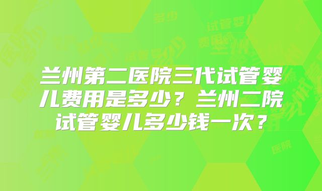 兰州第二医院三代试管婴儿费用是多少?兰州二院试管婴儿多少钱一次?