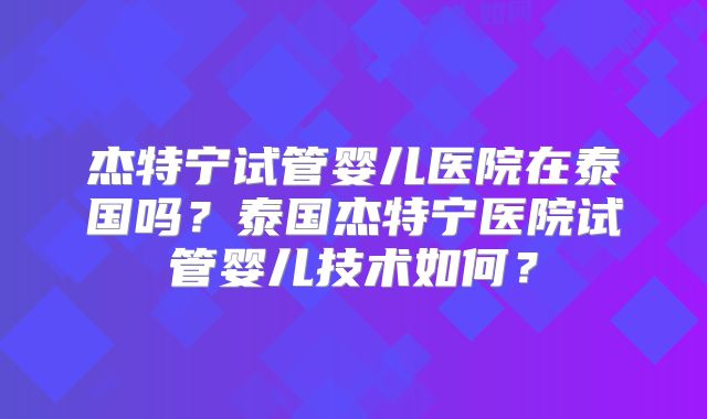 杰特宁试管婴儿医院在泰国吗？泰国杰特宁医院试管婴儿技术如何？