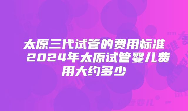 太原三代试管的费用标准 2024年太原试管婴儿费用大约多少