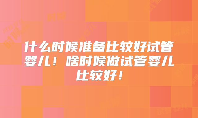什么时候准备比较好试管婴儿!啥时候做试管婴儿比较好!