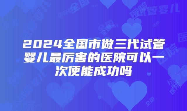 2024全国市做三代试管婴儿最厉害的医院可以一次便能成功吗