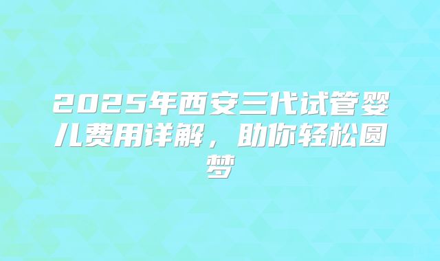 2025年西安三代试管婴儿费用详解，助你轻松圆梦