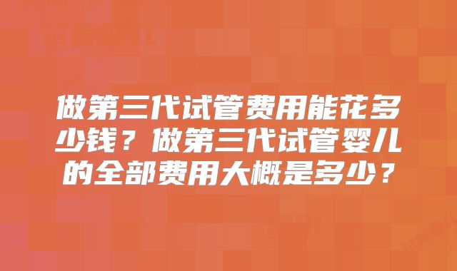 做第三代试管费用能花多少钱?做第三代试管婴儿的全部费用大概是多少?