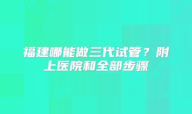 福建哪能做三代试管？附上医院和全部步骤
