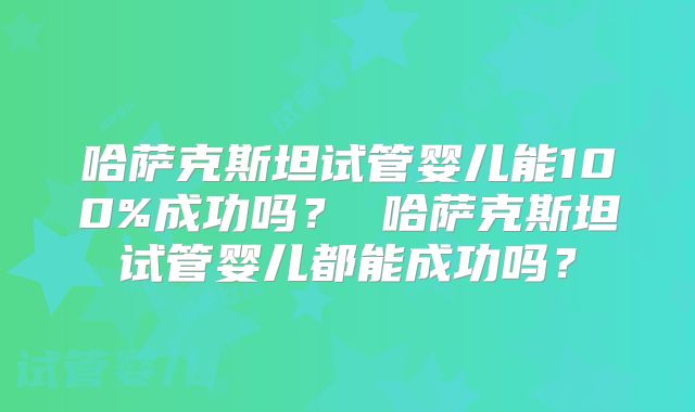 哈萨克斯坦试管婴儿能100%成功吗? 哈萨克斯坦试管婴儿都能成功吗?