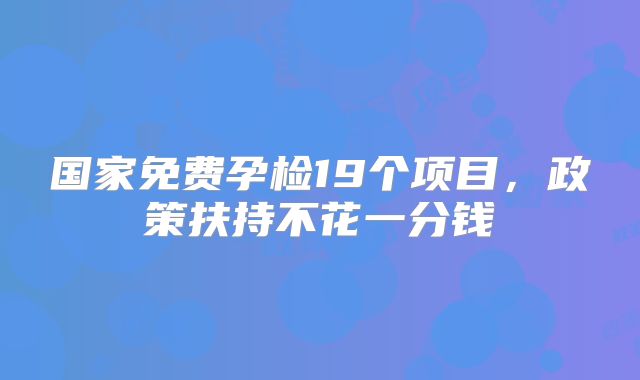 国家免费孕检19个项目,政策扶持不花一分钱