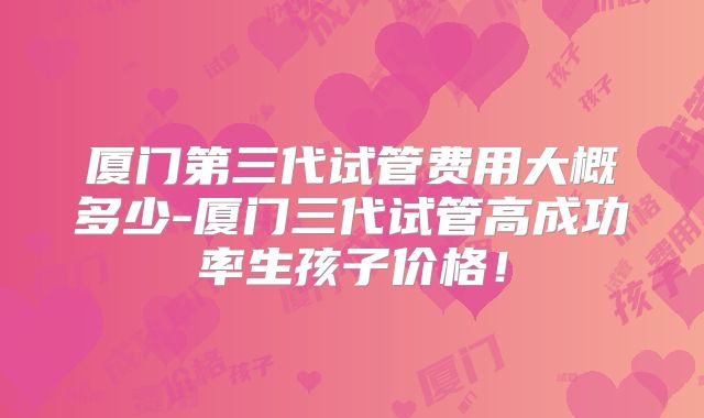 厦门第三代试管费用大概多少-厦门三代试管高成功率生孩子价格！