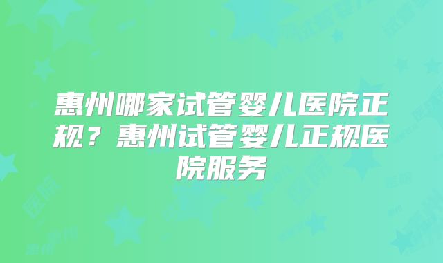 惠州哪家试管婴儿医院正规？惠州试管婴儿正规医院服务