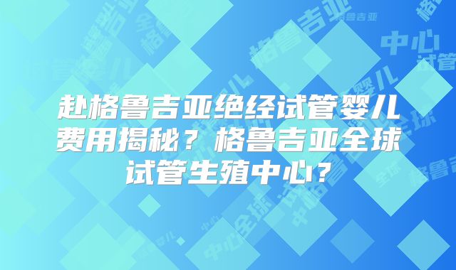 赴格鲁吉亚绝经试管婴儿费用揭秘?格鲁吉亚全球试管生殖中心?