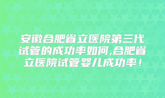安徽合肥省立医院第三代试管的成功率如何,合肥省立医院试管婴儿成功率！