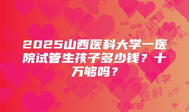 2025山西医科大学一医院试管生孩子多少钱?十万够吗?