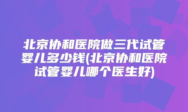 北京协和医院做三代试管婴儿多少钱(北京协和医院试管婴儿哪个医生好)