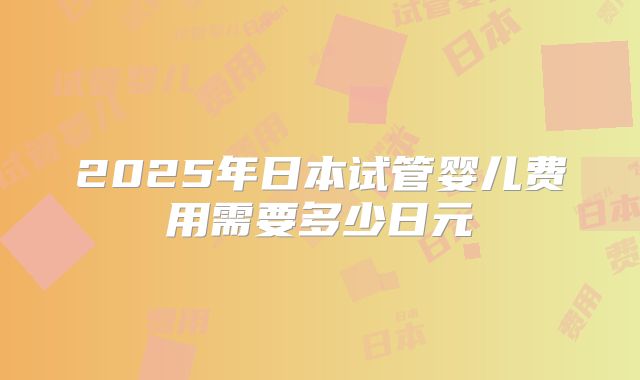 2025年日本试管婴儿费用需要多少日元