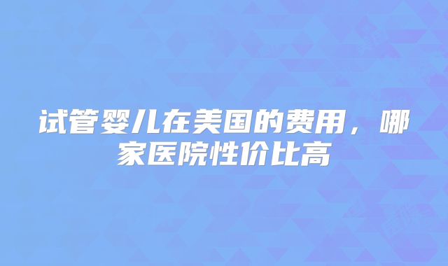 试管婴儿在美国的费用，哪家医院性价比高