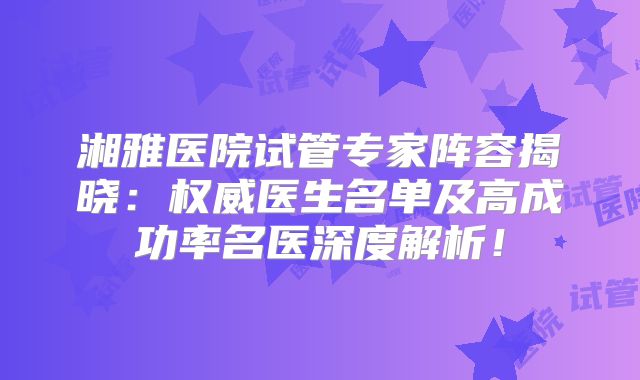 湘雅医院试管专家阵容揭晓：权威医生名单及高成功率名医深度解析！