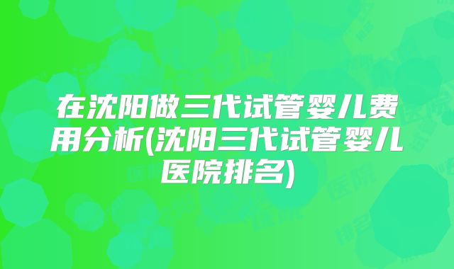 在沈阳做三代试管婴儿费用分析(沈阳三代试管婴儿医院排名)