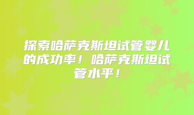 探索哈萨克斯坦试管婴儿的成功率!哈萨克斯坦试管水平!