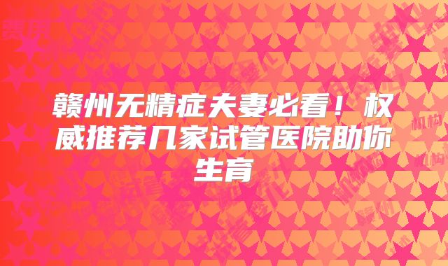 赣州无精症夫妻必看!权威推荐几家试管医院助你生育