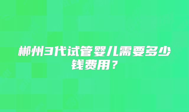 郴州3代试管婴儿需要多少钱费用？