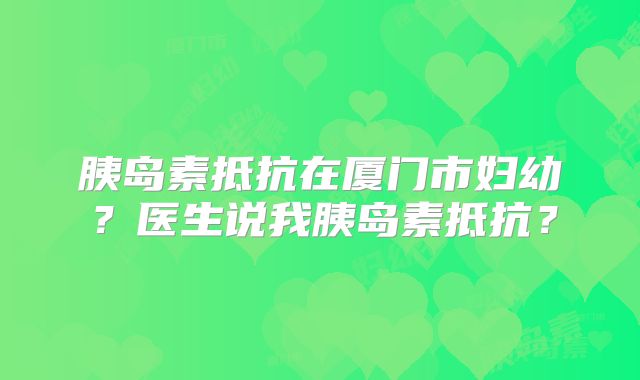 胰岛素抵抗在厦门市妇幼？医生说我胰岛素抵抗？